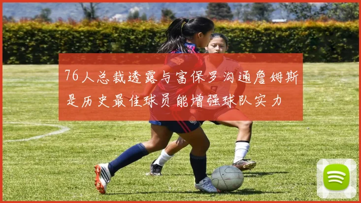 76人总裁透露与富保罗沟通詹姆斯是历史最佳球员能增强球队实力