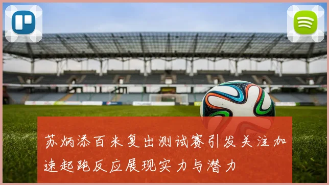 苏炳添百米复出测试赛引发关注加速起跑反应展现实力与潜力