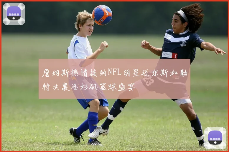 詹姆斯热情接纳NFL明星迈尔斯加勒特共襄洛杉矶篮球盛宴