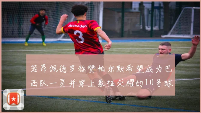 若昂佩德罗称赞帕尔默希望成为巴西队一员并穿上象征荣耀的10号球衣