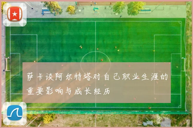 萨卡谈阿尔特塔对自己职业生涯的重要影响与成长经历