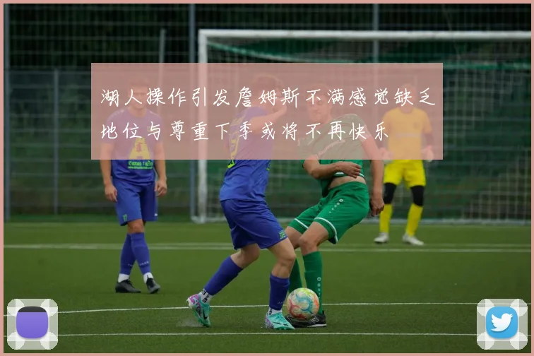 湖人操作引发詹姆斯不满感觉缺乏地位与尊重下季或将不再快乐