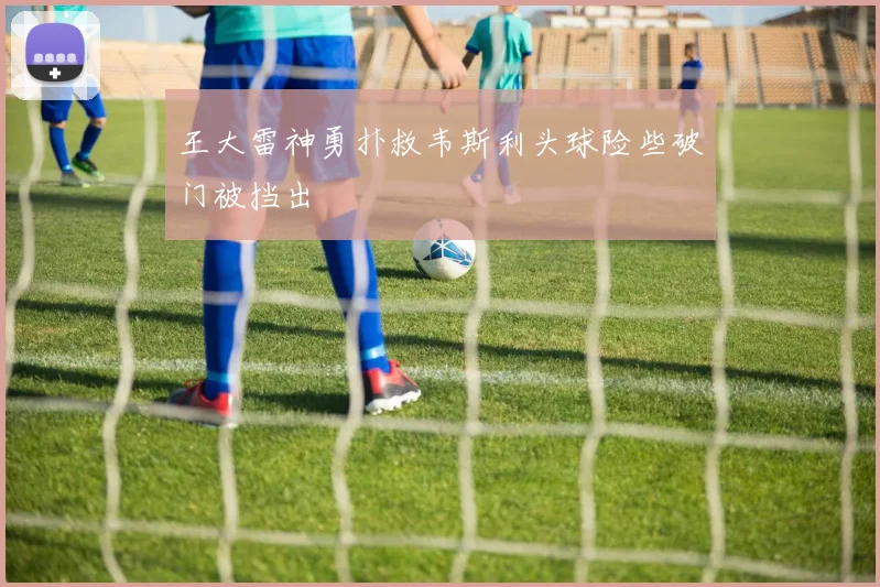 王大雷神勇扑救韦斯利头球险些破门被挡出