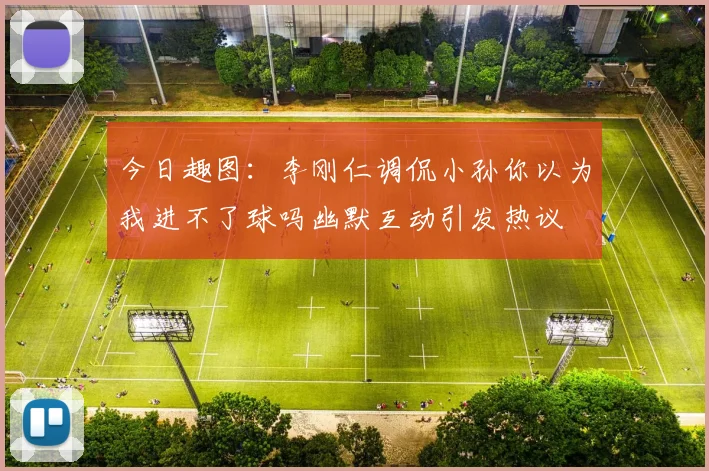 今日趣图：李刚仁调侃小孙你以为我进不了球吗幽默互动引发热议