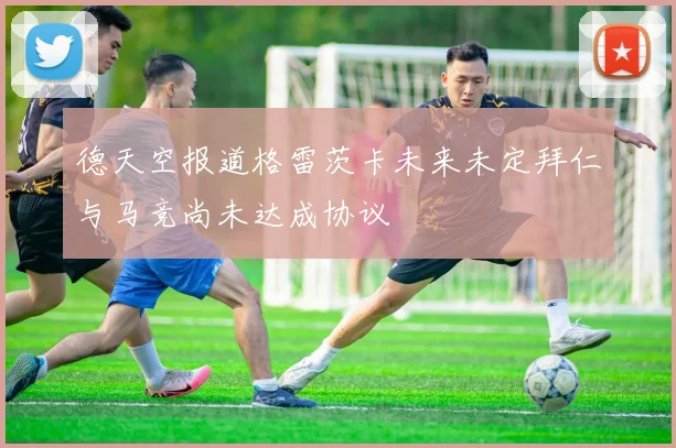 德天空报道格雷茨卡未来未定拜仁与马竞尚未达成协议