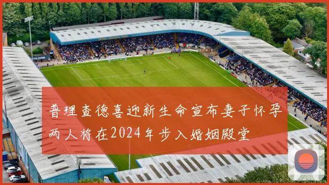 普理查德喜迎新生命宣布妻子怀孕两人将在2024年步入婚姻殿堂