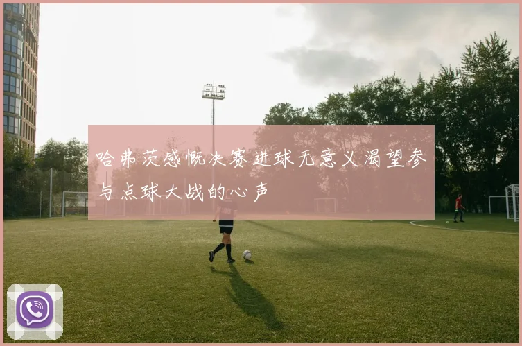 哈弗茨感慨决赛进球无意义渴望参与点球大战的心声