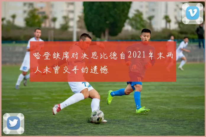 哈登缺席对决恩比德自2021年末两人未曾交手的遗憾