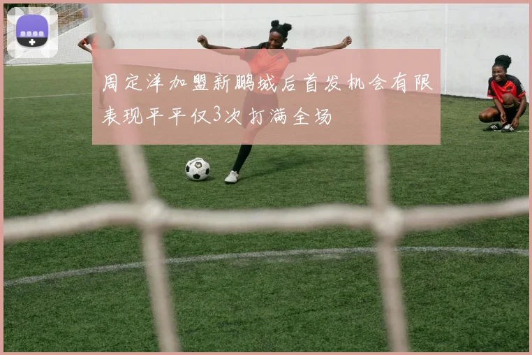 周定洋加盟新鹏城后首发机会有限表现平平仅3次打满全场
