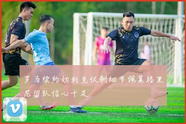 罗马续约切利克仅剩细节佩莱格里尼留队信心十足