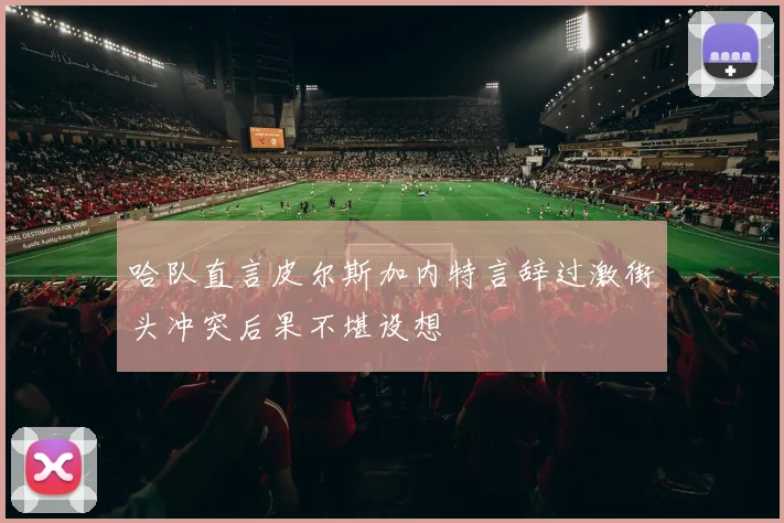哈队直言皮尔斯加内特言辞过激街头冲突后果不堪设想