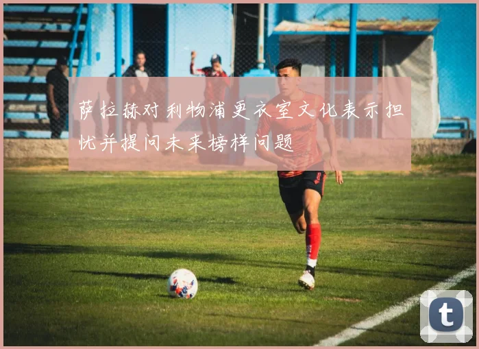 萨拉赫对利物浦更衣室文化表示担忧并提问未来榜样问题