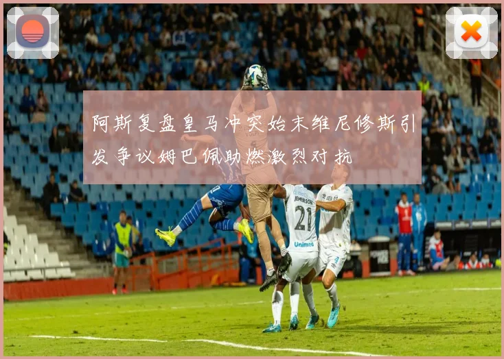 阿斯复盘皇马冲突始末维尼修斯引发争议姆巴佩助燃激烈对抗