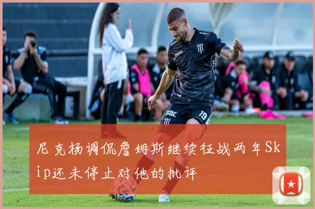 尼克杨调侃詹姆斯继续征战两年Skip还未停止对他的批评