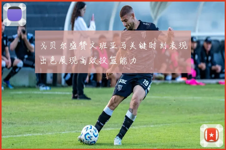 戈贝尔盛赞文班亚马关键时刻表现出色展现高效投篮能力