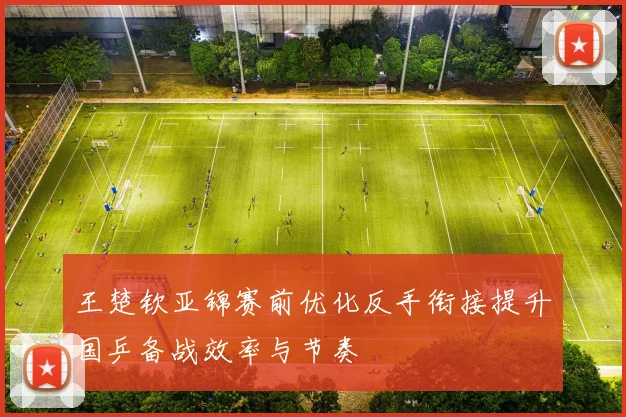王楚钦亚锦赛前优化反手衔接提升国乒备战效率与节奏