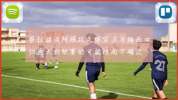 萨拉赫谈阿根廷足球实力与梅西回归意大利联赛的可能性尚不确定