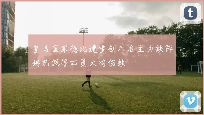 皇马国家德比遭重创八名主力缺阵姆巴佩等四员大将伤缺