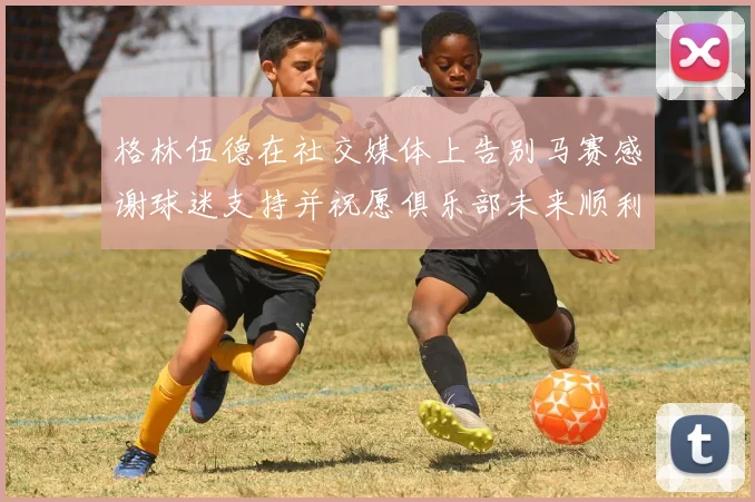格林伍德在社交媒体上告别马赛感谢球迷支持并祝愿俱乐部未来顺利