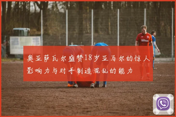 奥亚萨瓦尔盛赞18岁亚马尔的惊人影响力与对手制造混乱的能力