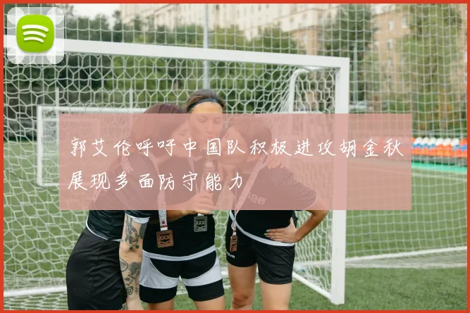 郭艾伦呼吁中国队积极进攻胡金秋展现多面防守能力