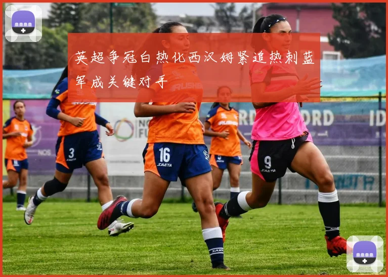 英超争冠白热化西汉姆紧追热刺蓝军成关键对手