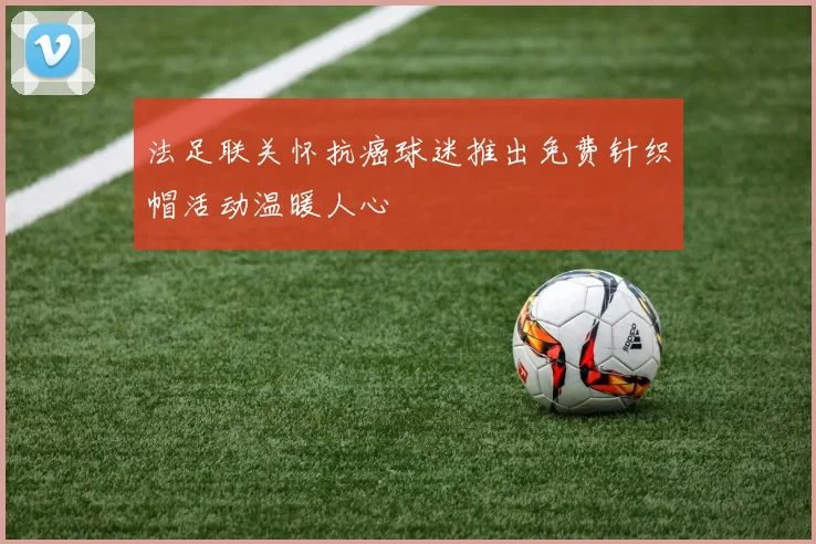 法足联关怀抗癌球迷推出免费针织帽活动温暖人心