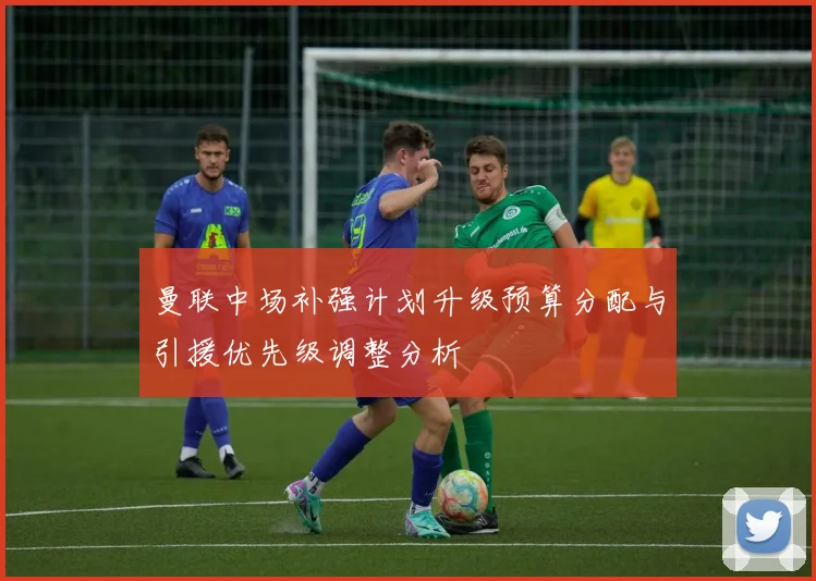 曼联中场补强计划升级预算分配与引援优先级调整分析