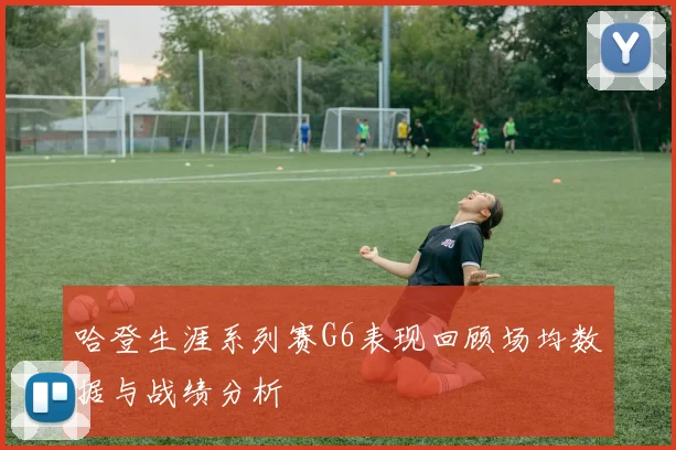哈登生涯系列赛G6表现回顾场均数据与战绩分析