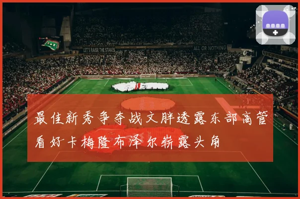 最佳新秀争夺战文胖透露东部高管看好卡梅隆布泽尔崭露头角