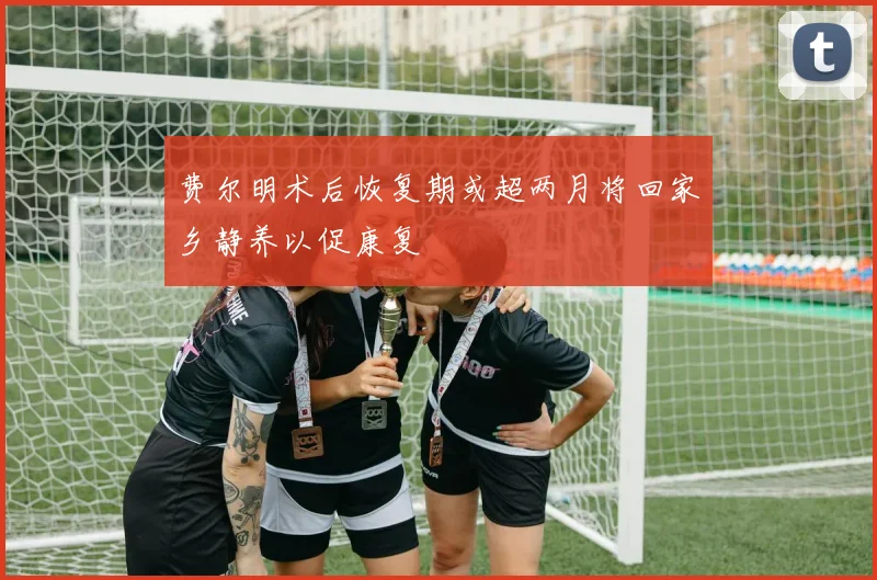 费尔明术后恢复期或超两月将回家乡静养以促康复