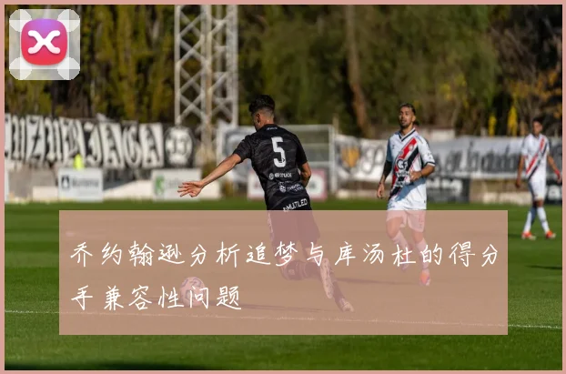 乔约翰逊分析追梦与库汤杜的得分手兼容性问题