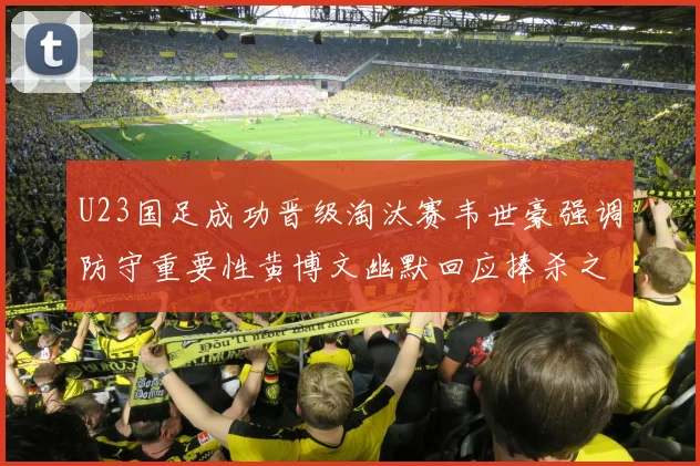U23国足成功晋级淘汰赛韦世豪强调防守重要性黄博文幽默回应捧杀之说