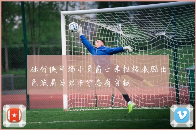 独行侠半场小负爵士弗拉格表现出色浓眉马尔卡宁各有贡献