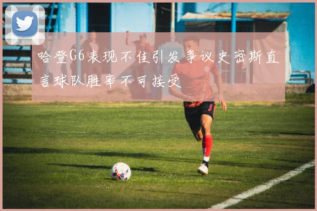 哈登G6表现不佳引发争议史密斯直言球队胜率不可接受