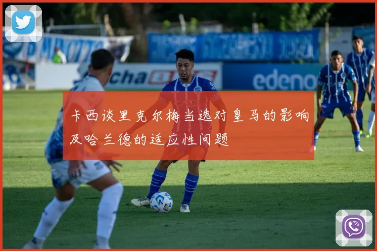 卡西谈里克尔梅当选对皇马的影响及哈兰德的适应性问题