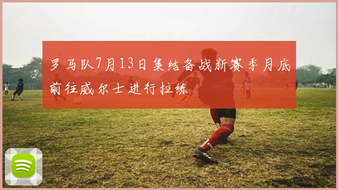 罗马队7月13日集结备战新赛季月底前往威尔士进行拉练