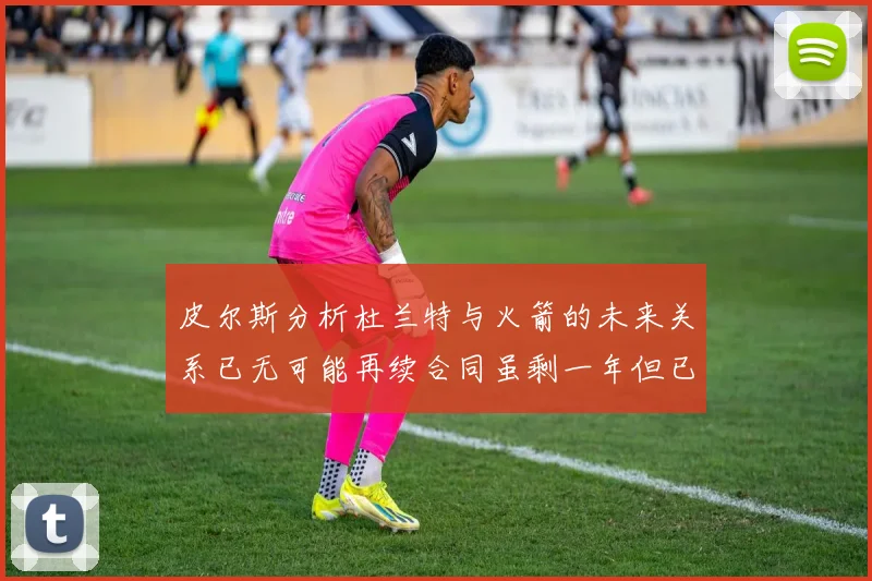 皮尔斯分析杜兰特与火箭的未来关系已无可能再续合同虽剩一年但已破裂